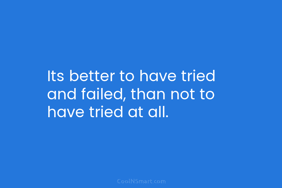 Its better to have tried and failed, than not to have tried at all.