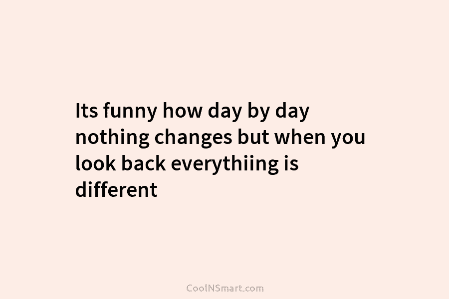 Its funny how day by day nothing changes but when you look back everythiing is...