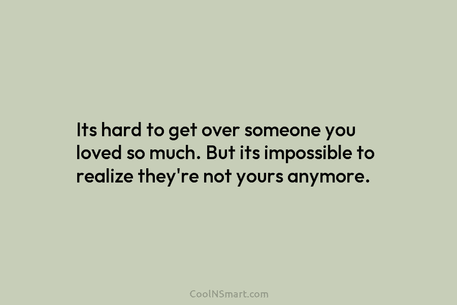 Its hard to get over someone you loved so much. But its impossible to realize they’re not yours anymore.