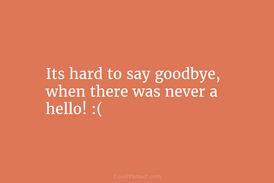 Its hard to say goodbye, when there was never a hello! :(