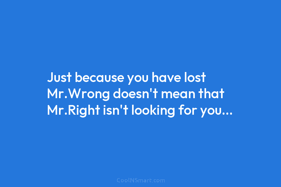 Just because you have lost Mr.Wrong doesn’t mean that Mr.Right isn’t looking for you…