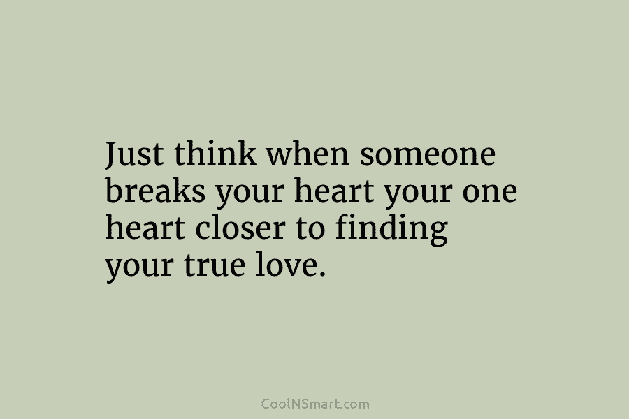 Just think when someone breaks your heart your one heart closer to finding your true love.