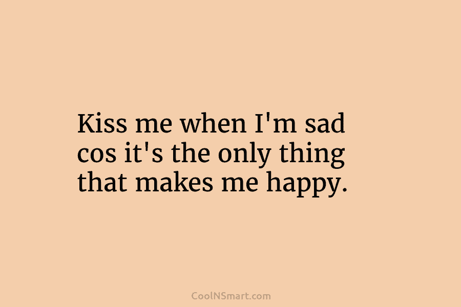 Kiss me when I’m sad cos it’s the only thing that makes me happy.