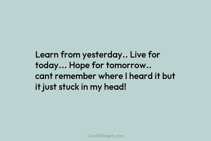 Learn from yesterday.. Live for today… Hope for tomorrow.. cant remember where I heard it but it just stuck in...