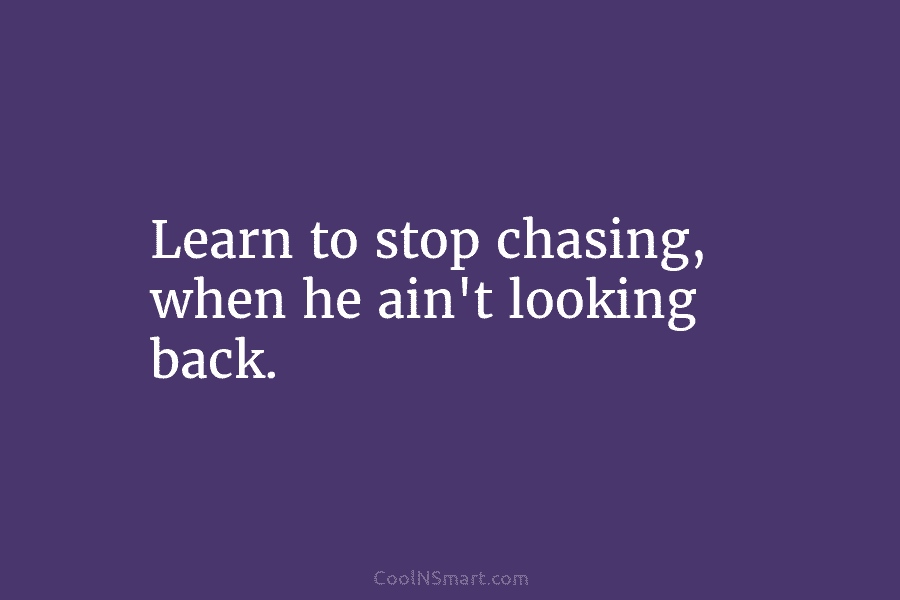 Learn to stop chasing, when he ain’t looking back.