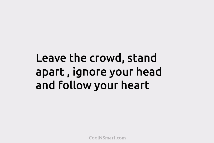 Leave the crowd, stand apart , ignore your head and follow your heart