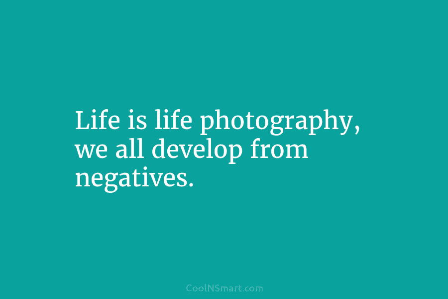 Life is life photography, we all develop from negatives.