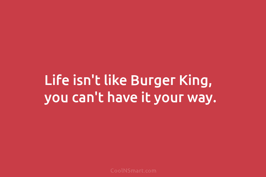 Life isn’t like Burger King, you can’t have it your way.