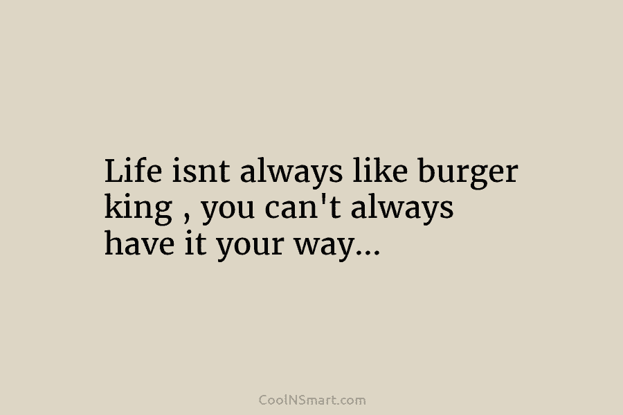 Life isnt always like burger king , you can’t always have it your way…