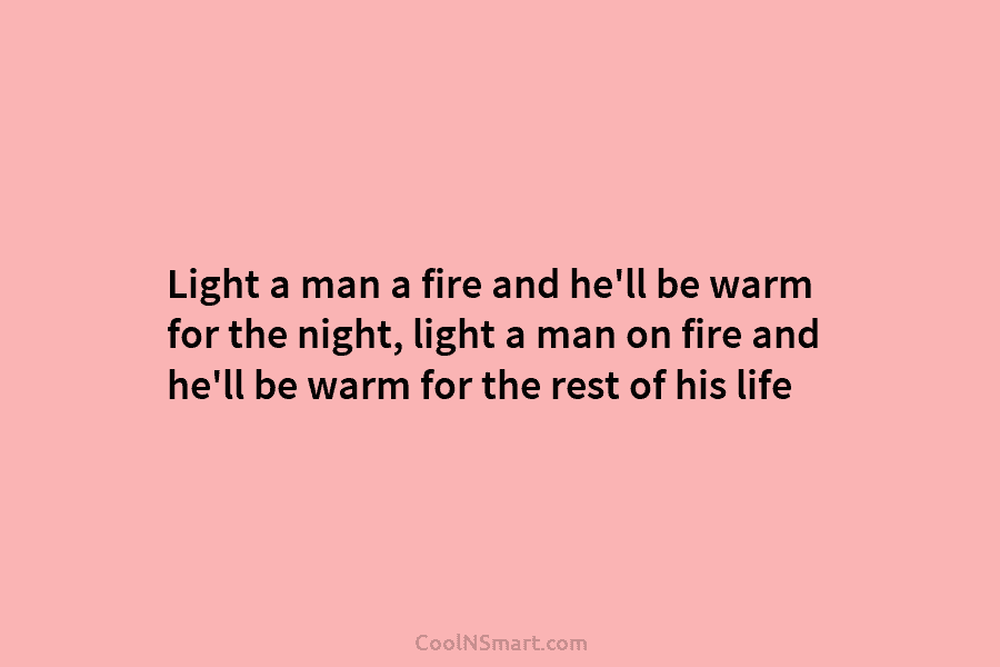 Light a man a fire and he’ll be warm for the night, light a man...