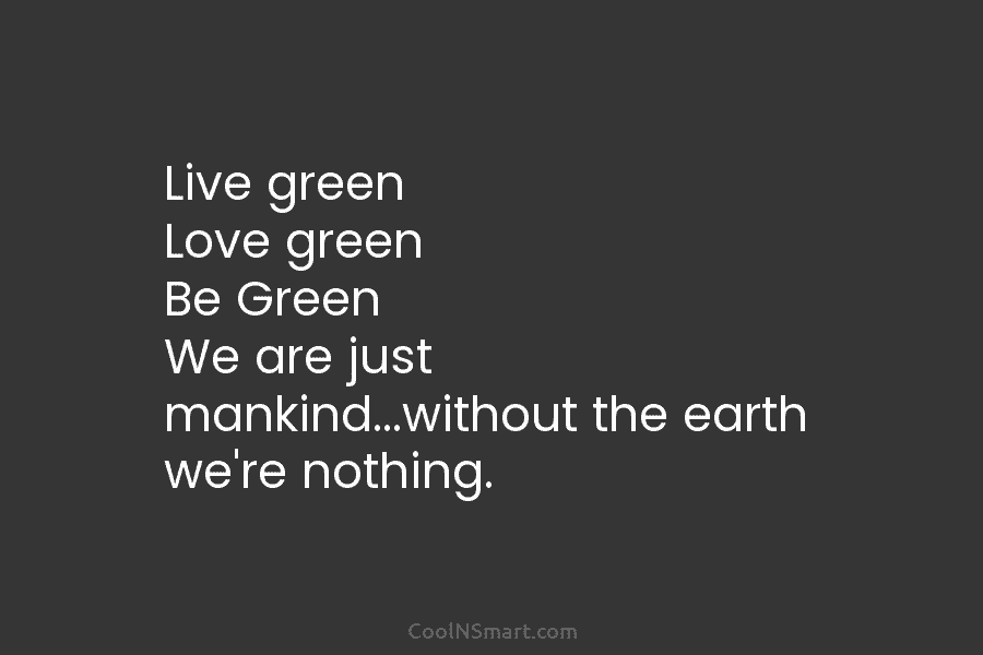 Live green Love green Be Green We are just mankind…without the earth we’re nothing.