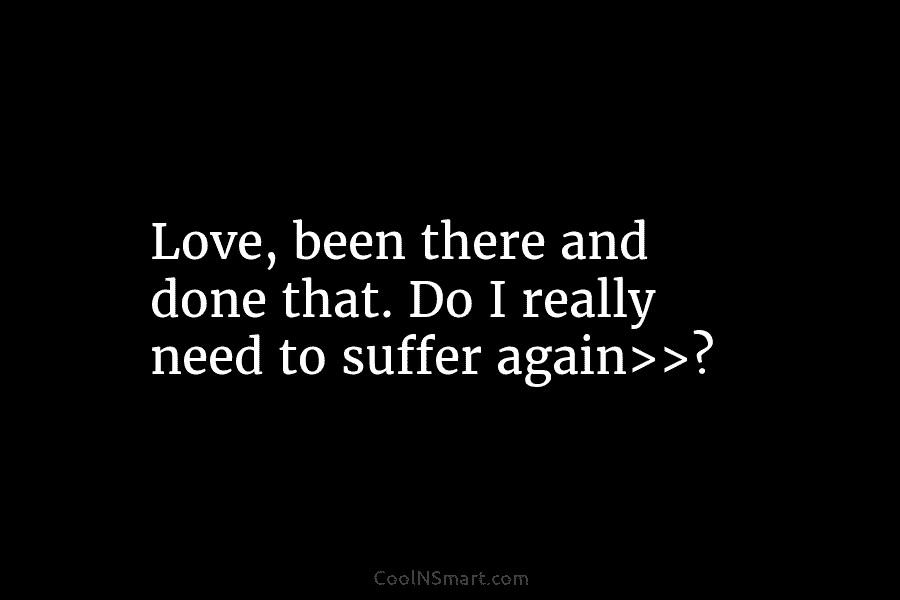 Love, been there and done that. Do I really need to suffer again>>?