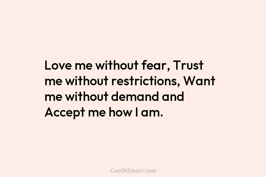 Love me without fear, Trust me without restrictions, Want me without demand and Accept me...