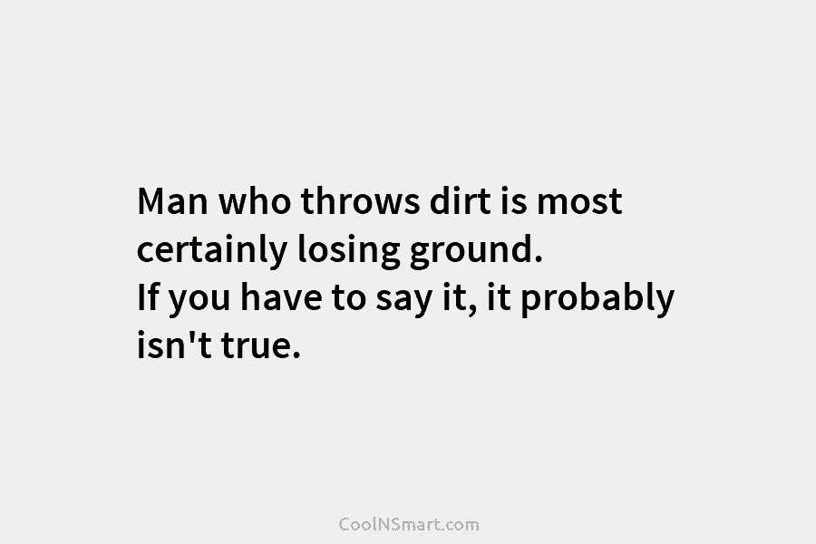 Man who throws dirt is most certainly losing ground. If you have to say it, it probably isn’t true.
