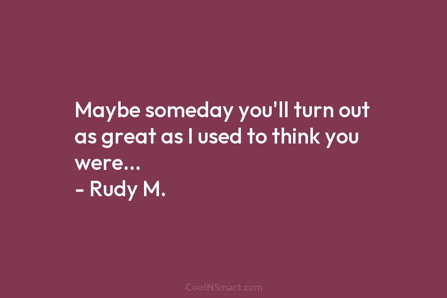 Maybe someday you’ll turn out as great as I used to think you were… – Rudy M.