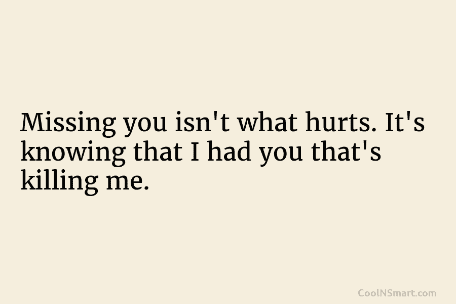 Missing you isn’t what hurts. It’s knowing that I had you that’s killing me.