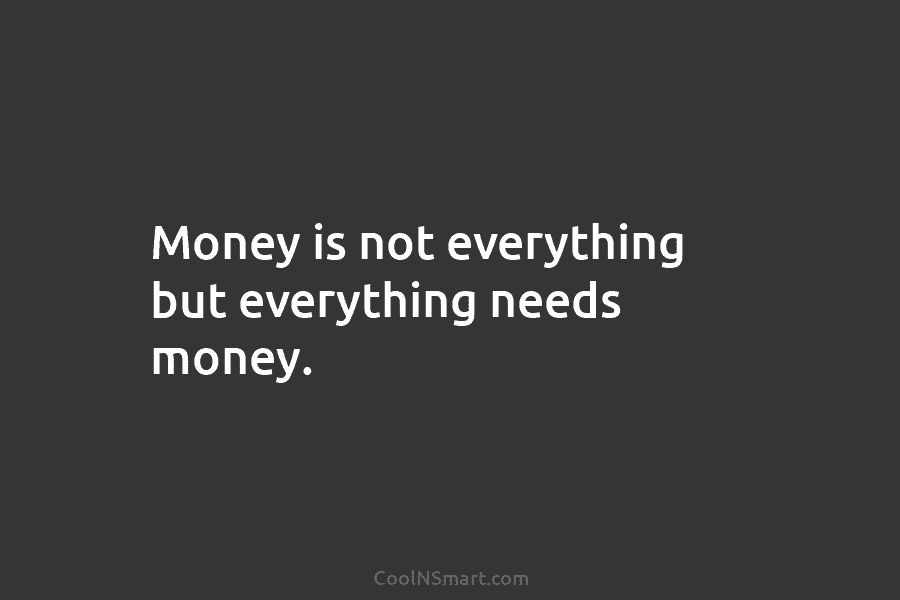 Money is not everything but everything needs money.