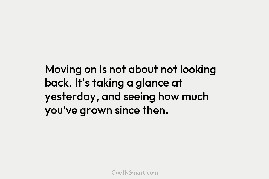 Moving on is not about not looking back. It’s taking a glance at yesterday, and seeing how much you’ve grown...