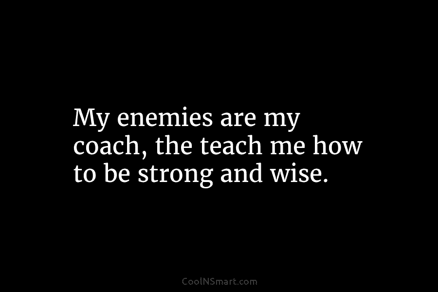 My enemies are my coach, the teach me how to be strong and wise.