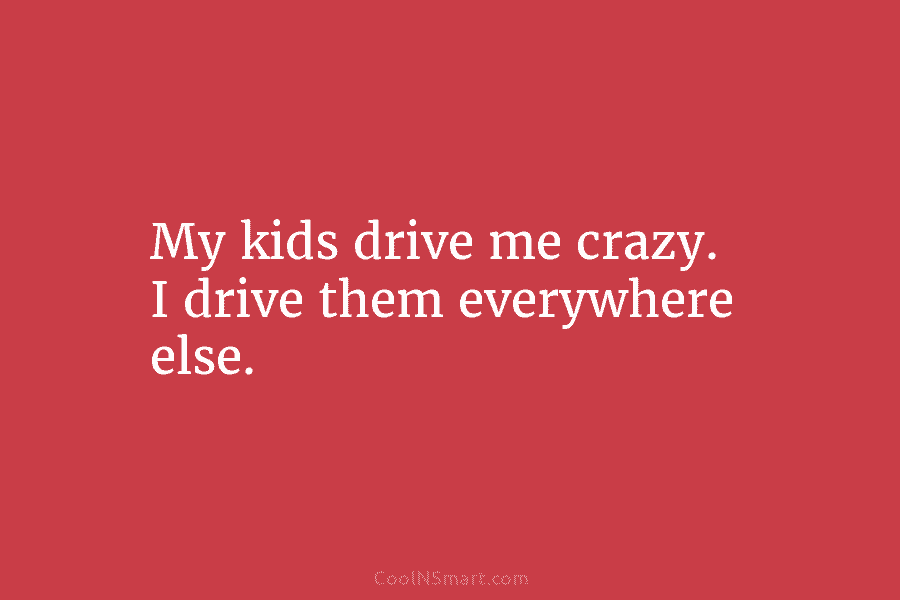 My kids drive me crazy. I drive them everywhere else.