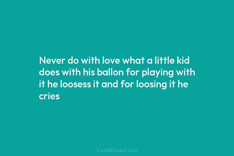 Never do with love what a little kid does with his ballon for playing with...