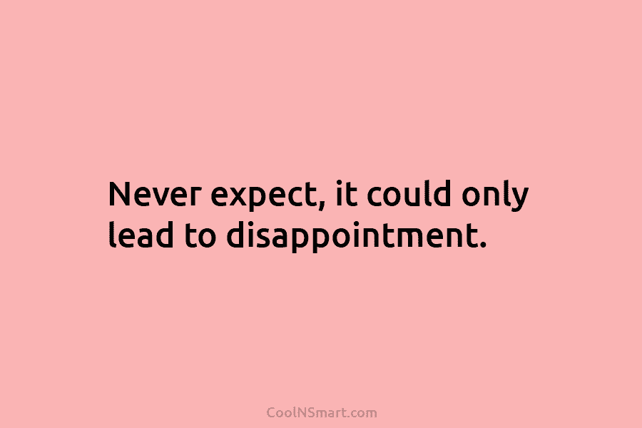 Never expect, it could only lead to disappointment.