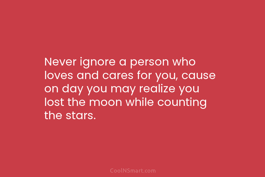 Never ignore a person who loves and cares for you, cause on day you may...
