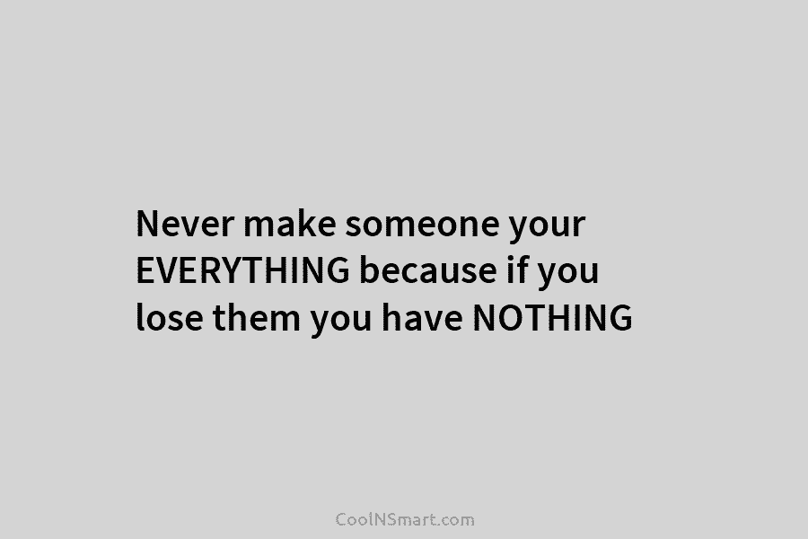 Never make someone your EVERYTHING because if you lose them you have NOTHING