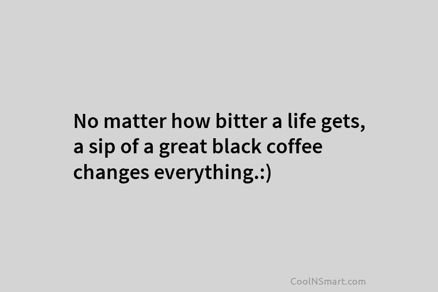 No matter how bitter a life gets, a sip of a great black coffee changes everything.:)