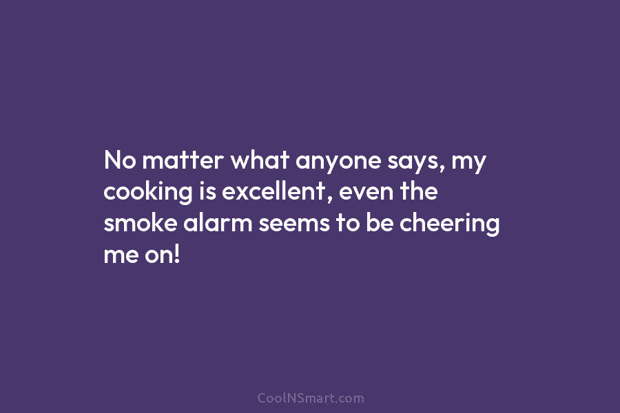 No matter what anyone says, my cooking is excellent, even the smoke alarm seems to...