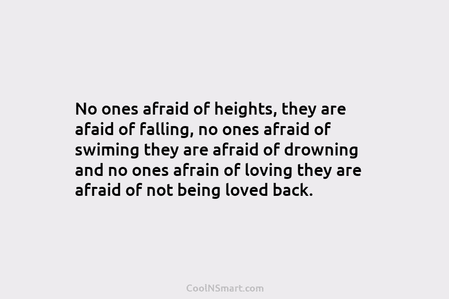 No ones afraid of heights, they are afaid of falling, no ones afraid of swiming they are afraid of drowning...