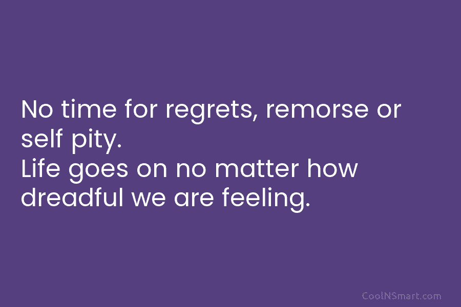 No time for regrets, remorse or self pity. Life goes on no matter how dreadful we are feeling.