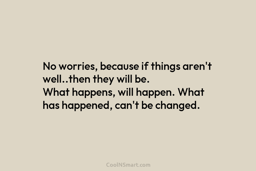 No worries, because if things aren’t well..then they will be. What happens, will happen. What has happened, can’t be changed.