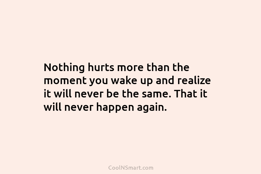 Nothing hurts more than the moment you wake up and realize it will never be...
