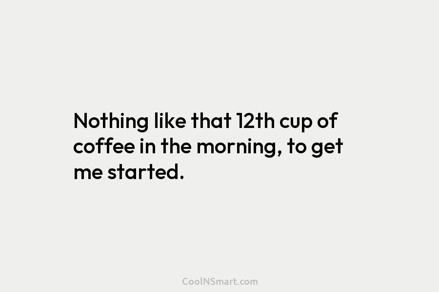 Nothing like that 12th cup of coffee in the morning, to get me started.