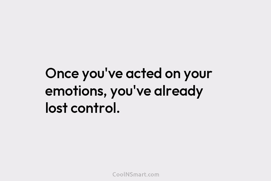 Once you’ve acted on your emotions, you’ve already lost control.