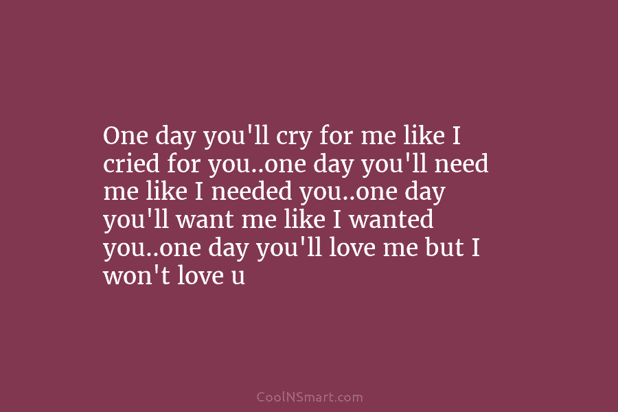 One day you’ll cry for me like I cried for you..one day you’ll need me...