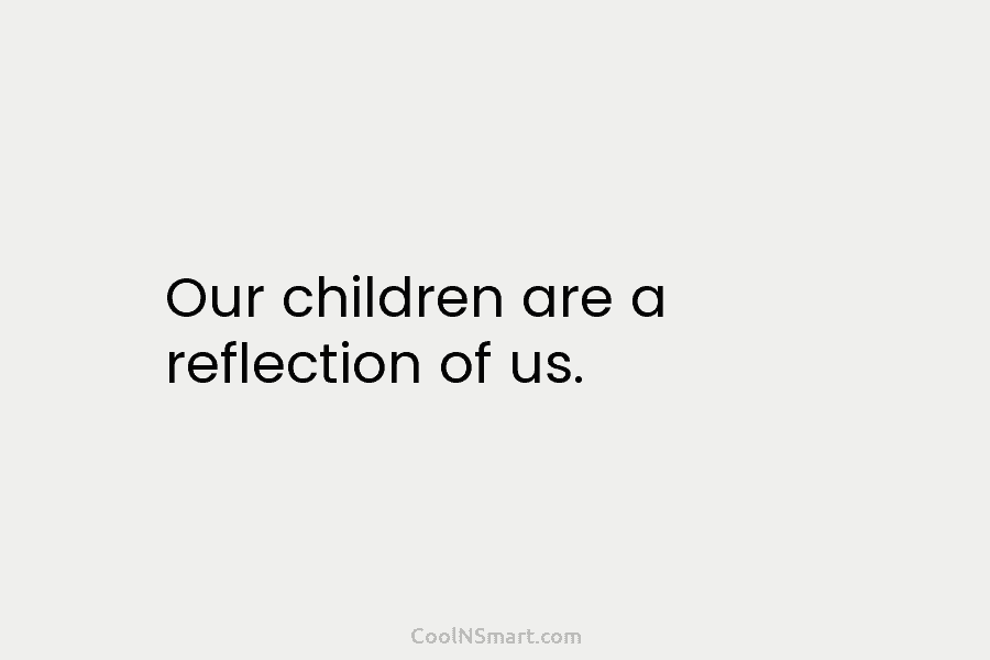 Our children are a reflection of us.