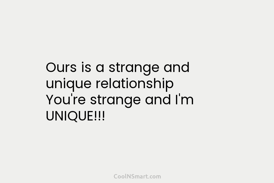 Ours is a strange and unique relationship You’re strange and I’m UNIQUE!!!