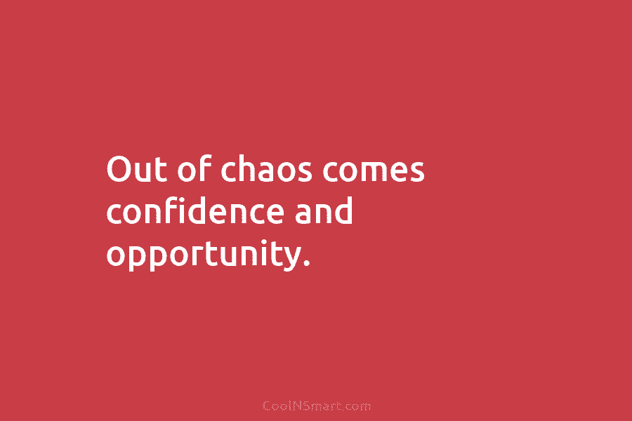 Out of chaos comes confidence and opportunity.
