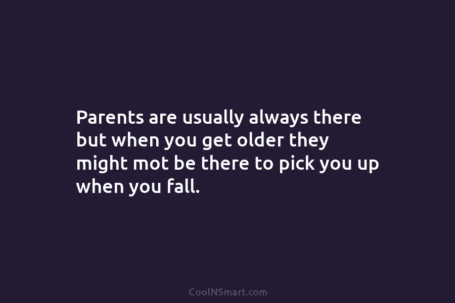 Parents are usually always there but when you get older they might mot be there to pick you up when...