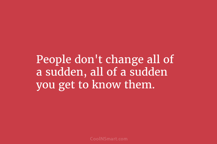 People don’t change all of a sudden, all of a sudden you get to know them.