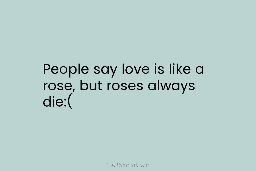 People say love is like a rose, but roses always die:(