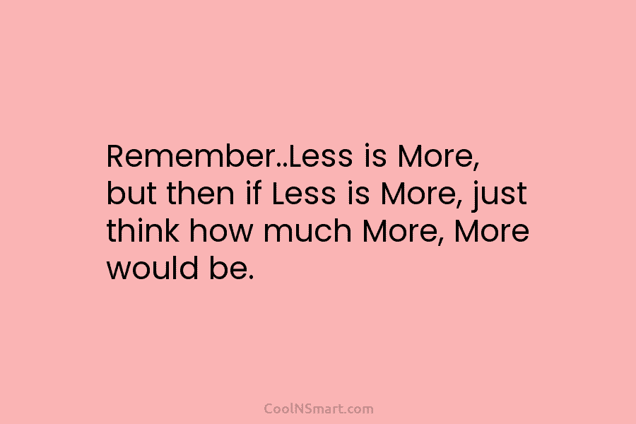 Remember..Less is More, but then if Less is More, just think how much More, More would be.