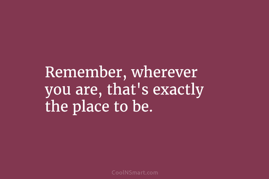 Remember, wherever you are, that’s exactly the place to be.