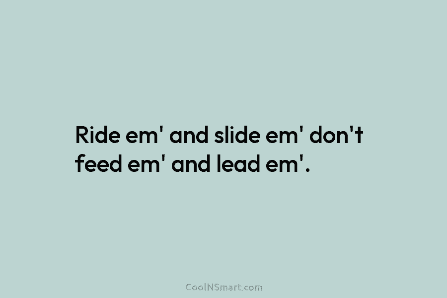 Ride em’ and slide em’ don’t feed em’ and lead em’.