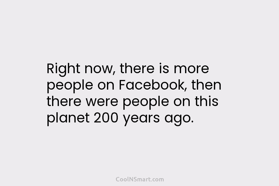 Right now, there is more people on Facebook, then there were people on this planet...