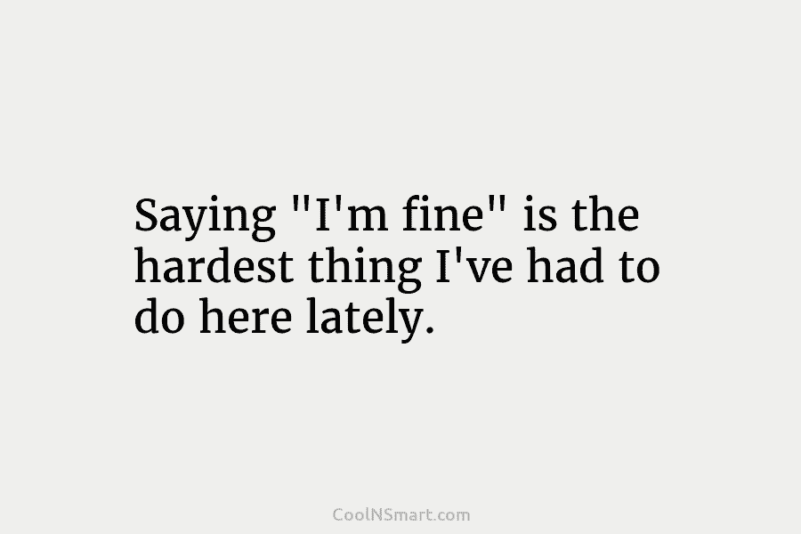 Saying “I’m fine” is the hardest thing I’ve had to do here lately.