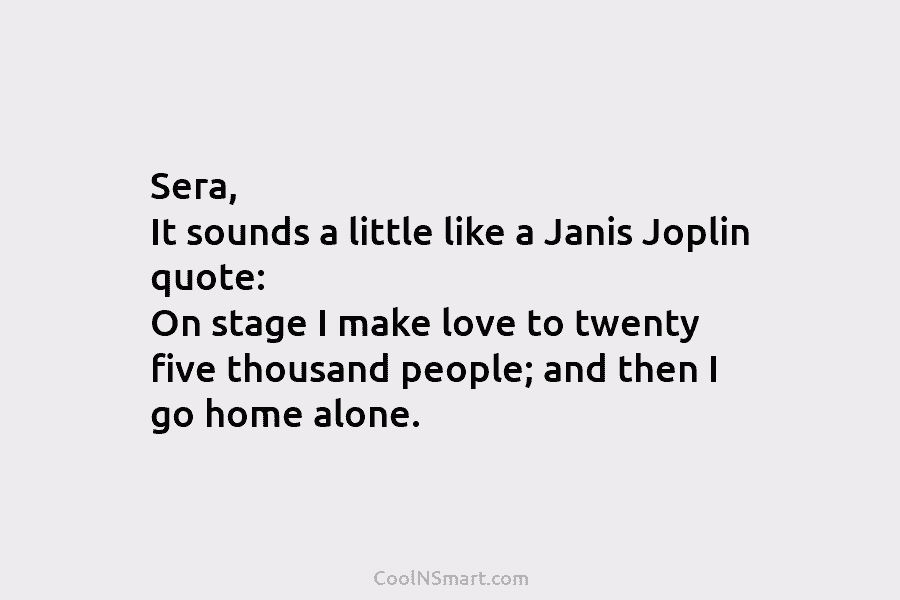 Sera, It sounds a little like a Janis Joplin quote: On stage I make love...