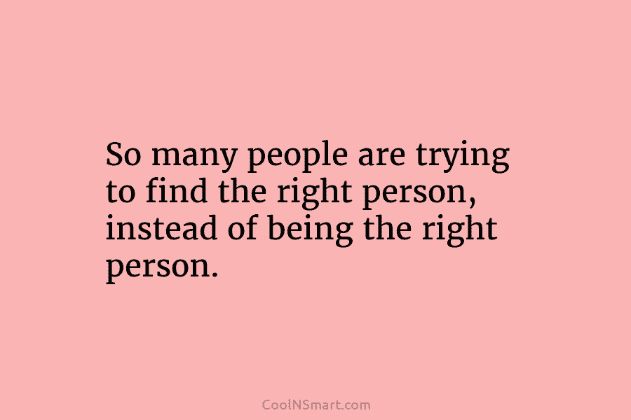 So many people are trying to find the right person, instead of being the right...